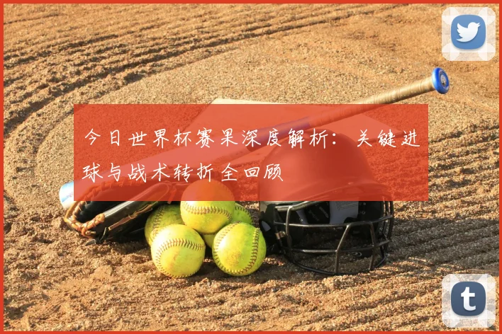 今日世界杯赛果深度解析：关键进球与战术转折全回顾