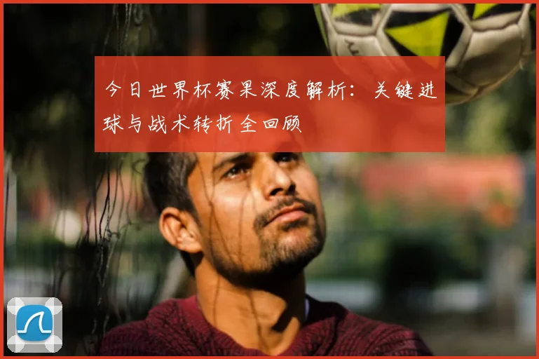 今日世界杯赛果深度解析：关键进球与战术转折全回顾